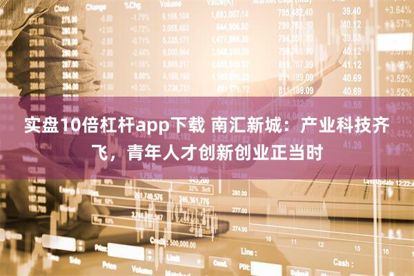实盘10倍杠杆app下载 南汇新城：产业科技齐飞，青年人才创新创业正当时