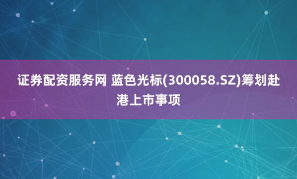 证券配资服务网 蓝色光标(300058.SZ)筹划赴港上市事项