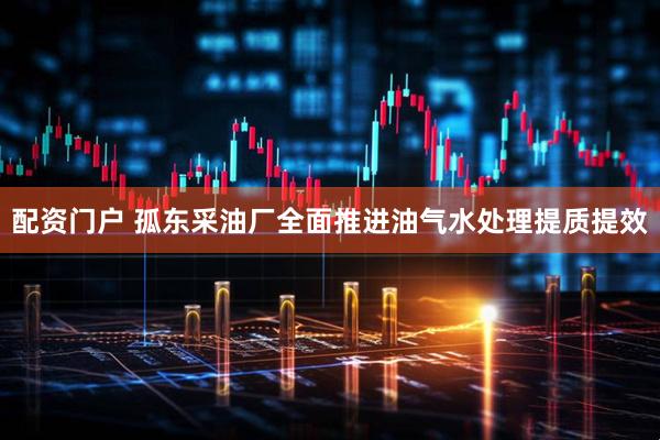 配资门户 孤东采油厂全面推进油气水处理提质提效