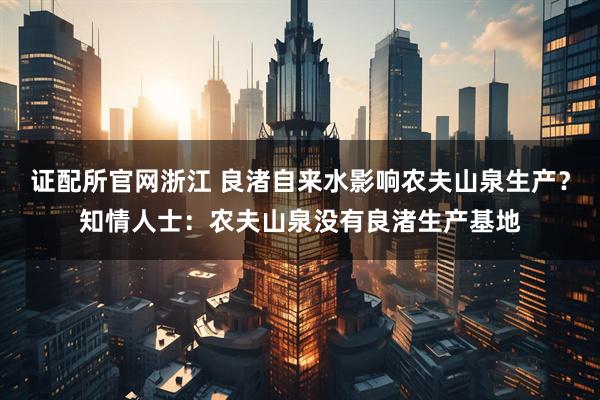 证配所官网浙江 良渚自来水影响农夫山泉生产？知情人士：农夫山泉没有良渚生产基地