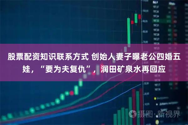 股票配资知识联系方式 创始人妻子曝老公四婚五娃，“要为夫复仇”，润田矿泉水再回应