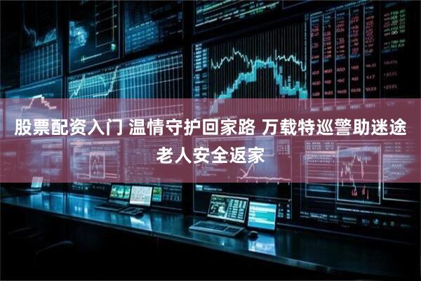 股票配资入门 温情守护回家路 万载特巡警助迷途老人安全返家