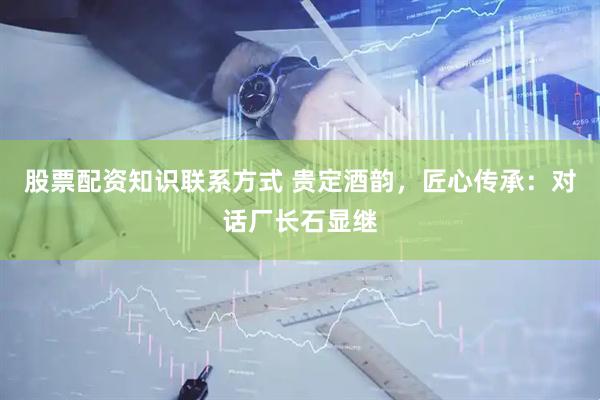 股票配资知识联系方式 贵定酒韵，匠心传承：对话厂长石显继
