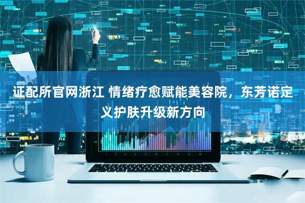证配所官网浙江 情绪疗愈赋能美容院，东芳诺定义护肤升级新方向