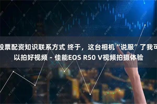 股票配资知识联系方式 终于，这台相机“说服”了我可以拍好视频 - 佳能EOS R50 V视频拍摄体验