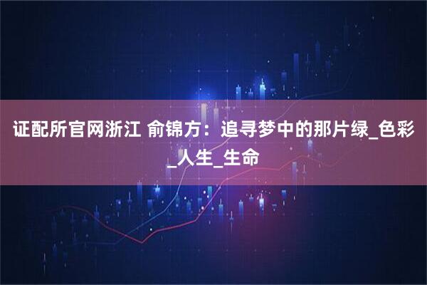 证配所官网浙江 俞锦方：追寻梦中的那片绿_色彩_人生_生命