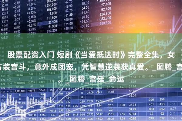 股票配资入门 短剧《当爱抵达时》完整全集，女频穿越古装宫斗，意外成团宠，凭智慧逆袭获真爱。_图腾_宫廷_命运
