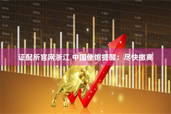 证配所官网浙江 中国使馆提醒：尽快撤离