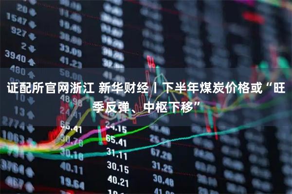 证配所官网浙江 新华财经丨下半年煤炭价格或“旺季反弹、中枢下移”