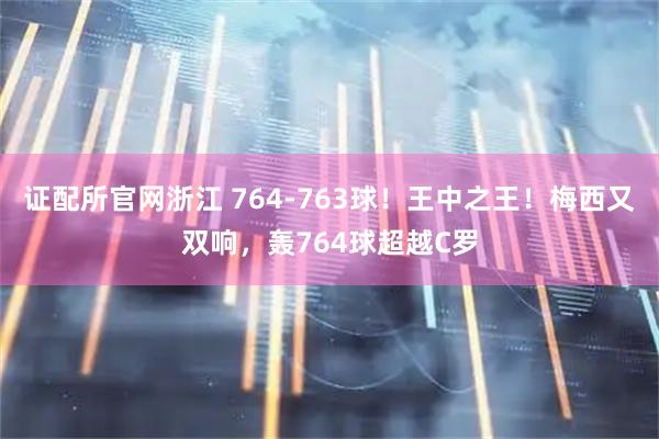 证配所官网浙江 764-763球！王中之王！梅西又双响，轰764球超越C罗