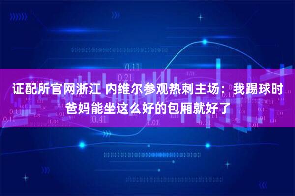 证配所官网浙江 内维尔参观热刺主场：我踢球时爸妈能坐这么好的包厢就好了
