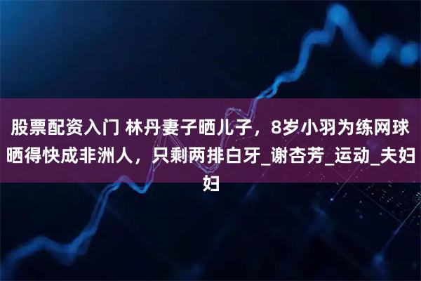 股票配资入门 林丹妻子晒儿子，8岁小羽为练网球晒得快成非洲人，只剩两排白牙_谢杏芳_运动_夫妇