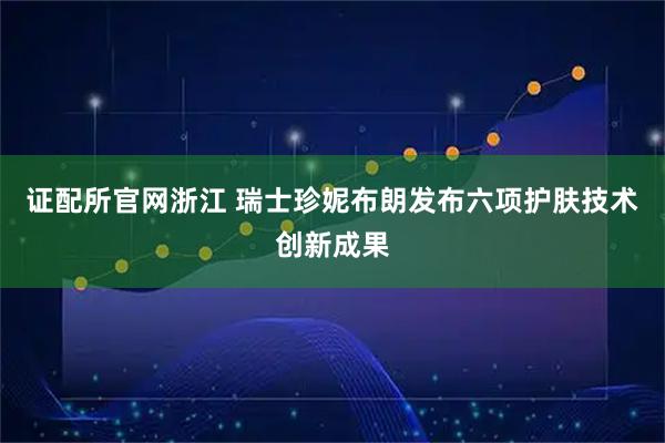 证配所官网浙江 瑞士珍妮布朗发布六项护肤技术创新成果