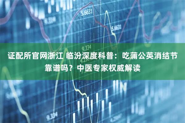 证配所官网浙江 临汾深度科普：吃蒲公英消结节靠谱吗？中医专家权威解读