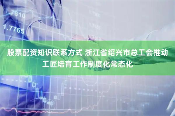 股票配资知识联系方式 浙江省绍兴市总工会推动工匠培育工作制度化常态化