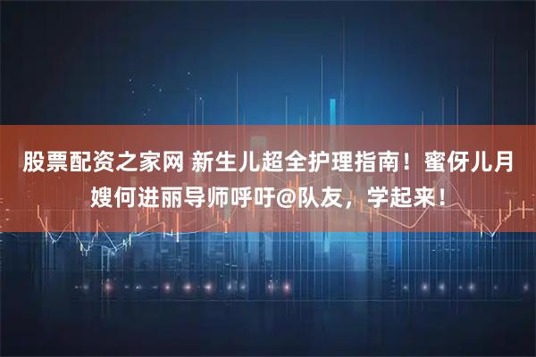 股票配资之家网 新生儿超全护理指南！蜜伢儿月嫂何进丽导师呼吁@队友，学起来！
