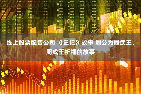 线上股票配资公司 《史记》故事 周公为周武王、周成王祈福的故事