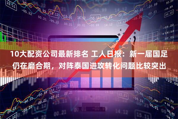 10大配资公司最新排名 工人日报：新一届国足仍在磨合期，对阵泰国进攻转化问题比较突出
