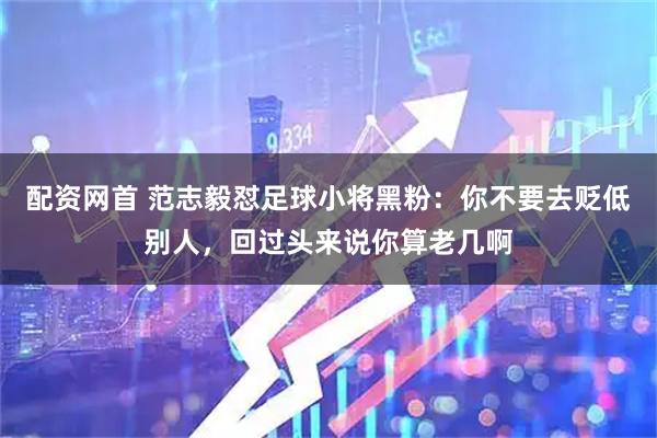 配资网首 范志毅怼足球小将黑粉：你不要去贬低别人，回过头来说你算老几啊