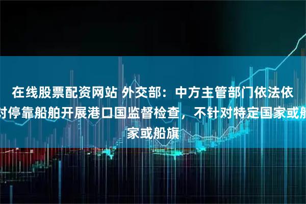 在线股票配资网站 外交部：中方主管部门依法依规对停靠船舶开展港口国监督检查，不针对特定国家或船旗