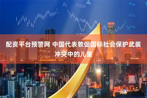 配资平台预警网 中国代表敦促国际社会保护武装冲突中的儿童