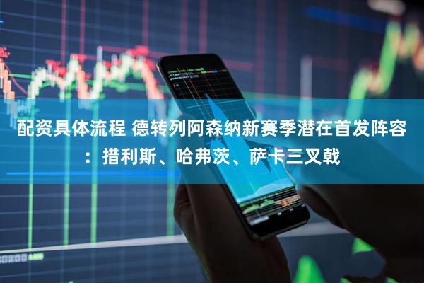配资具体流程 德转列阿森纳新赛季潜在首发阵容：措利斯、哈弗茨、萨卡三叉戟