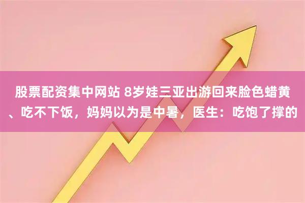 股票配资集中网站 8岁娃三亚出游回来脸色蜡黄、吃不下饭，妈妈以为是中暑，医生：吃饱了撑的