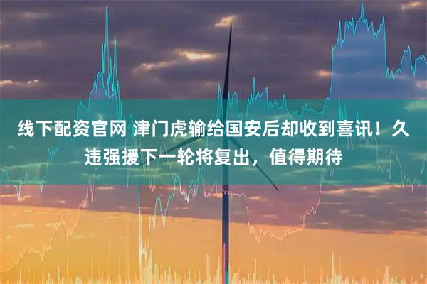 线下配资官网 津门虎输给国安后却收到喜讯！久违强援下一轮将复出，值得期待