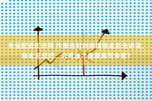 专业配资知识网 作报告时刘帅请陈老总先讲话，陈老总反问：究竟谁才是最高司令官？