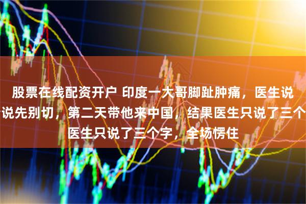 股票在线配资开户 印度一大哥脚趾肿痛，医生说要截肢。女婿说先别切，第二天带他来中国，结果医生只说了三个字，全场愣住