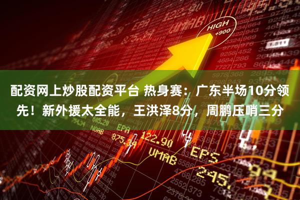 配资网上炒股配资平台 热身赛：广东半场10分领先！新外援太全能，王洪泽8分，周鹏压哨三分