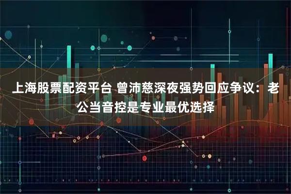 上海股票配资平台 曾沛慈深夜强势回应争议：老公当音控是专业最优选择